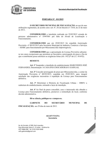 Secretaria Municipal de Fiscalização
Av. do Cerrado, nº 999, Park Lozandes, 
Paço Municipal, Bloco C, 1º andar – Goiânia‐Go 
CEP:74884‐900   Tel: 55 62 3524‐3048 
sefis.gabinete@gmail.com 
PORTARIA N° 011/2015	
O SECRETÁRIO MUNICIPAL DE FISCALIZAÇÃO, no uso de suas
atribuições regimentais, de acordo com o art. 8°, IX do Decreto n° 3.016, de 22 de maio
de 2013,
CONSIDERANDO a interdição realizada em 22/05/2015 oriunda do
processo adminstrativo n° 55947601 por falta do Alvará de Localização e
Funcionamento;
CONSIDERANDO que em 29/05/2015 foi expedida Autorização
Provisória nº 00195/2015 pela Secretaria Municipal de Indústria, Comércio e Serviços
– SEMIC para funcionamento por 60(sessenta) dias improrrogáveis;
CONSIDERANDO que a apresentação de Licença Provisória subsume-
se nos casos excepcionais que permitem ao Secretário a prorrogação de prazo a fim de
que o contribuinte possa satisfazer as exigências feitas (Art. 192 §3º da L.C. 014/92);
RESOLVE:
Art. 1º Suspender a interdição do estabelecimento MARCONDES JOSÉ
FERNANDES, Denominação: A CASA DAS CHOCADEIRAS E GAIOLAS;
Art. 2º Conceder prorrogação de prazo por 60(sessenta) dias, a contar da
Autorização Provisória nº 00195/2015, expedida em 29/05/2015, para integral
satisfação das exigências necessárias à expedição da Licença para Funcionamento
definitiva.
Art. 3º Determinar à Diretoria de Fiscalização Urbana – DIRFU a
reabertura do estabelecimento, retirando o lacre de interdição.
Art. 4º Ao final do prazo concedido, caso o interessado não obtenha a
Licença para Funcionamento definitiva, promover a reinterdição do local, conforme
decisão administrativa.
Dê-se ciência, publique-se e cumpra-se.
GABINETE DO SECRETÁRIO MUNICIPAL DE
FISCALIZAÇÃO, aos 29 dias de maio de 2015.
ALLEN VIANA
Secretário 
DOM Eletrônico Edição Nº 6094, de 03 de junho de 2015. Página 85 de 250
Prefeitura de Goiânia/ Secretaria Municipal da Casa Civil Assinado Digitalmente: www.goiania.go.gov.br
 