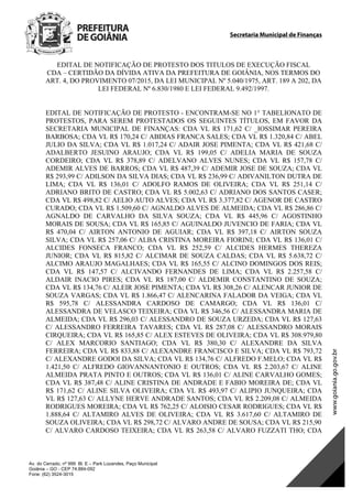 Secretaria Municipal de Finanças
Av. do Cerrado, nº 999 Bl. E – Park Lozandes, Paço Municipal
Goiânia – GO - CEP 74.884-092
Fone: (62) 3524-3015
EDITAL DE NOTIFICAÇÃO DE PROTESTO DOS TITULOS DE EXECUÇÃO FISCAL
CDA – CERTIDÃO DA DÍVIDA ATIVA DA PREFEITURA DE GOIÂNIA, NOS TERMOS DO
ART. 4, DO PROVIMENTO 07/2015, DA LEI MUNICIPAL Nº 5.040/1975, ART. 189 A 202, DA
LEI FEDERAL Nº 6.830/1980 E LEI FEDERAL 9.492/1997.
EDITAL DE NOTIFICAÇÃO DE PROTESTO - ENCONTRAM-SE NO 1° TABELIONATO DE
PROTESTOS, PARA SEREM PROTESTADOS OS SEGUINTES TÍTULOS, EM FAVOR DA
SECRETARIA MUNICIPAL DE FINANÇAS: CDA VL R$ 171,62 C/ _IOSSIMAR PEREIRA
BARBOSA; CDA VL R$ 170,24 C/ ABDIAS FRANCA SALES; CDA VL R$ 1.320,84 C/ ABEL
JULIO DA SILVA; CDA VL R$ 1.017,24 C/ ADAIR JOSE PIMENTA; CDA VL R$ 421,68 C/
ADALBERTO JESUINO ARAUJO; CDA VL R$ 199,05 C/ ADELIA MARIA DE SOUZA
CORDEIRO; CDA VL R$ 378,89 C/ ADELVANO ALVES NUNES; CDA VL R$ 157,78 C/
ADEMIR ALVES DE BARROS; CDA VL R$ 487,39 C/ ADEMIR JOSE DE SOUZA; CDA VL
R$ 293,99 C/ ADILSON DA SILVA DIAS; CDA VL R$ 236,99 C/ ADIVANILTON DUTRA DE
LIMA; CDA VL R$ 136,01 C/ ADOLFO RAMOS DE OLIVEIRA; CDA VL R$ 251,14 C/
ADRIANO BRITO DE CASTRO; CDA VL R$ 5.002,63 C/ ADRIANO DOS SANTOS CASER;
CDA VL R$ 498,82 C/ AELIO AUTO ALVES; CDA VL R$ 3.377,82 C/ AGENOR DE CASTRO
CURADO; CDA VL R$ 1.509,60 C/ AGNALDO ALVES DE ALMEIDA; CDA VL R$ 286,86 C/
AGNALDO DE CARVALHO DA SILVA SOUZA; CDA VL R$ 445,96 C/ AGOSTINHO
MORAIS DE SOUSA; CDA VL R$ 165,85 C/ AGUINALDO JUVENCIO DE FARIA; CDA VL
R$ 470,04 C/ AIRTON ANTONIO DE AGUIAR; CDA VL R$ 397,18 C/ AIRTON SOUZA
SILVA; CDA VL R$ 257,06 C/ ALBA CRISTINA MOREIRA FIORINI; CDA VL R$ 136,01 C/
ALCIDES FONSECA FRANCO; CDA VL R$ 252,59 C/ ALCIDES HERMES THEREZA
JUNIOR; CDA VL R$ 815,82 C/ ALCIMAR DE SOUZA CALDAS; CDA VL R$ 5.638,72 C/
ALCIMO ARAUJO MAGALHAES; CDA VL R$ 165,55 C/ ALCINO DOMINGOS DOS REIS;
CDA VL R$ 147,57 C/ ALCIVANDO FERNANDES DE LIMA; CDA VL R$ 2.257,58 C/
ALDAIR INACIO PIRES; CDA VL R$ 187,00 C/ ALDEMIR CONSTANTINO DE SOUZA;
CDA VL R$ 134,76 C/ ALEIR JOSE PIMENTA; CDA VL R$ 308,26 C/ ALENCAR JUNIOR DE
SOUZA VARGAS; CDA VL R$ 1.866,47 C/ ALENCARINA FALADOR DA VEIGA; CDA VL
R$ 595,78 C/ ALESSANDRA CARDOSO DE CAMARGO; CDA VL R$ 136,01 C/
ALESSANDRA DE VELASCO TEIXEIRA; CDA VL R$ 346,56 C/ ALESSANDRA MARIA DE
ALMEIDA; CDA VL R$ 296,03 C/ ALESSANDRO DE SOUZA URZEDA; CDA VL R$ 127,63
C/ ALESSANDRO FERREIRA TAVARES; CDA VL R$ 287,08 C/ ALESSANDRO MORAIS
CIRQUEIRA; CDA VL R$ 165,85 C/ ALEX ESTEVES DE OLIVEIRA; CDA VL R$ 308.979,80
C/ ALEX MARCORIO SANTIAGO; CDA VL R$ 380,30 C/ ALEXANDRE DA SILVA
FERREIRA; CDA VL R$ 833,88 C/ ALEXANDRE FRANCISCO E SILVA; CDA VL R$ 793,72
C/ ALEXANDRE GODOI DA SILVA; CDA VL R$ 134,76 C/ ALFREDO F.MELO; CDA VL R$
1.421,50 C/ ALFREDO GIOVANNANTONIO E OUTROS; CDA VL R$ 2.203,67 C/ ALINE
ALMEIDA PRATA PINTO E OUTROS; CDA VL R$ 136,01 C/ ALINE CARVALHO GOMES;
CDA VL R$ 387,48 C/ ALINE CRISTINA DE ANDRADE E FABIO MOREIRA DE; CDA VL
R$ 171,62 C/ ALINE SILVA OLIVEIRA; CDA VL R$ 493,97 C/ ALIPIO JUNQUEIRA; CDA
VL R$ 127,63 C/ ALLYNE HERVE ANDRADE SANTOS; CDA VL R$ 2.209,08 C/ ALMEIDA
RODRIGUES MOREIRA; CDA VL R$ 762,25 C/ ALOISIO CESAR RODRIGUES; CDA VL R$
1.888,64 C/ ALTAMIRO ALVES DE OLIVEIRA; CDA VL R$ 3.617,60 C/ ALTAMIRO DE
SOUZA OLIVEIRA; CDA VL R$ 298,72 C/ ALVARO ANDRE DE SOUSA; CDA VL R$ 215,90
C/ ALVARO CARDOSO TEIXEIRA; CDA VL R$ 263,58 C/ ALVARO FUZZATI THO; CDA
DOM Eletrônico Edição Nº 6094, de 03 de junho de 2015. Página 87 de 250
Prefeitura de Goiânia/ Secretaria Municipal da Casa Civil Assinado Digitalmente: www.goiania.go.gov.br
 