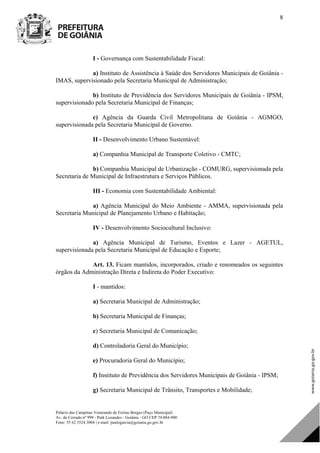 Palácio das Campinas Venerando de Freitas Borges (Paço Municipal)
Av. do Cerrado nº 999 - Park Lozandes - Goiânia - GO CEP 74.884-900
Fone: 55 62 3524.3004 | e-mail: paulogarcia@goiania.go.gov.br
8
I - Governança com Sustentabilidade Fiscal:
a) Instituto de Assistência à Saúde dos Servidores Municipais de Goiânia -
IMAS, supervisionado pela Secretaria Municipal de Administração;
b) Instituto de Previdência dos Servidores Municipais de Goiânia - IPSM,
supervisionado pela Secretaria Municipal de Finanças;
c) Agência da Guarda Civil Metropolitana de Goiânia - AGMGO,
supervisionada pela Secretaria Municipal de Governo.
II - Desenvolvimento Urbano Sustentável:
a) Companhia Municipal de Transporte Coletivo - CMTC;
b) Companhia Municipal de Urbanização - COMURG, supervisionada pela
Secretaria de Municipal de Infraestrutura e Serviços Públicos.
III - Economia com Sustentabilidade Ambiental:
a) Agência Municipal do Meio Ambiente - AMMA, supervisionada pela
Secretaria Municipal de Planejamento Urbano e Habitação;
IV - Desenvolvimento Sociocultural Inclusivo:
a) Agência Municipal de Turismo, Eventos e Lazer - AGETUL,
supervisionada pela Secretaria Municipal de Educação e Esporte;
Art. 13. Ficam mantidos, incorporados, criado e renomeados os seguintes
órgãos da Administração Direta e Indireta do Poder Executivo:
I - mantidos:
a) Secretaria Municipal de Administração;
b) Secretaria Municipal de Finanças;
c) Secretaria Municipal de Comunicação;
d) Controladoria Geral do Município;
e) Procuradoria Geral do Município;
f) Instituto de Previdência dos Servidores Municipais de Goiânia - IPSM;
g) Secretaria Municipal de Trânsito, Transportes e Mobilidade;
DOM Eletrônico Edição Nº 6094, de 03 de junho de 2015. Página 9 de 250
Prefeitura de Goiânia/ Secretaria Municipal da Casa Civil Assinado Digitalmente: www.goiania.go.gov.br
 