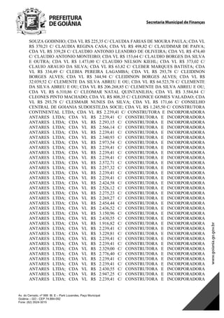 Secretaria Municipal de Finanças
Av. do Cerrado, nº 999 Bl. E – Park Lozandes, Paço Municipal
Goiânia – GO - CEP 74.884-092
Fone: (62) 3524-3015
SOUZA GODINHO; CDA VL R$ 225,35 C/ CLAUDIA FARIAS DE MOURA PAULA; CDA VL
R$ 370,21 C/ CLAUDIA REGINA CASA; CDA VL R$ 498,82 C/ CLAUDIMAR DE PAIVA;
CDA VL R$ 339,28 C/ CLAUDIO ANTONIO LEANDRO DE OLIVEIRA; CDA VL R$ 474,40
C/ CLAUDIO ANTONIO MONTEIRO; CDA VL R$ 153,64 C/ CLAUDIO BORGES DA SILVA
E OUTRA; CDA VL R$ 1.473,00 C/ CLAUDIO NELSON KIEHL; CDA VL R$ 373,02 C/
CLAUIO ARAUJO DA SILVA; CDA VL R$ 63,82 C/ CLEBER MARQUES BATISTA; CDA
VL R$ 334,49 C/ CLEBIA PEREIRA LAGAMBA; CDA VL R$ 293,78 C/ CLEIDINON
BORGES ALVES; CDA VL R$ 344,94 C/ CLEIDINON BORGES ALVES; CDA VL R$
32.039,52 C/ CLEMENTE DA SILVA ABREU E OU; CDA VL R$ 64.523,78 C/ CLEMENTE
DA SILVA ABREU E OU; CDA VL R$ 206.268,85 C/ CLEMENTE DA SILVA ABREU E OU;
CDA VL R$ 6.310,86 C/ CLEOMAR NATAL QUINTANILHA; CDA VL R$ 3.584,84 C/
CLEONES PINTO MACHADO; CDA VL R$ 808,35 C/ CLEONICE GOMES VALADAO; CDA
VL R$ 293,78 C/ CLESMAIR NUNES DA SILVA; CDA VL R$ 171,66 C/ CONSELHO
CENTRAL DE GOIANIA SUDOESTE,DA SOCIE; CDA VL R$ 1.245,50 C/ CONSTRUTORA
CONTINENTAL LTDA; CDA VL R$ 2.239,41 C/ CONSTRUTORA E INCORPORADORA
ANTARES LTDA; CDA VL R$ 2.239,41 C/ CONSTRUTORA E INCORPORADORA
ANTARES LTDA; CDA VL R$ 2.293,15 C/ CONSTRUTORA E INCORPORADORA
ANTARES LTDA; CDA VL R$ 2.566,14 C/ CONSTRUTORA E INCORPORADORA
ANTARES LTDA; CDA VL R$ 2.239,41 C/ CONSTRUTORA E INCORPORADORA
ANTARES LTDA; CDA VL R$ 2.340,93 C/ CONSTRUTORA E INCORPORADORA
ANTARES LTDA; CDA VL R$ 2.973,54 C/ CONSTRUTORA E INCORPORADORA
ANTARES LTDA; CDA VL R$ 2.239,41 C/ CONSTRUTORA E INCORPORADORA
ANTARES LTDA; CDA VL R$ 2.239,41 C/ CONSTRUTORA E INCORPORADORA
ANTARES LTDA; CDA VL R$ 2.239,41 C/ CONSTRUTORA E INCORPORADORA
ANTARES LTDA; CDA VL R$ 2.572,71 C/ CONSTRUTORA E INCORPORADORA
ANTARES LTDA; CDA VL R$ 2.257,32 C/ CONSTRUTORA E INCORPORADORA
ANTARES LTDA; CDA VL R$ 2.239,41 C/ CONSTRUTORA E INCORPORADORA
ANTARES LTDA; CDA VL R$ 2.239,41 C/ CONSTRUTORA E INCORPORADORA
ANTARES LTDA; CDA VL R$ 2.424,58 C/ CONSTRUTORA E INCORPORADORA
ANTARES LTDA; CDA VL R$ 2.526,12 C/ CONSTRUTORA E INCORPORADORA
ANTARES LTDA; CDA VL R$ 2.275,23 C/ CONSTRUTORA E INCORPORADORA
ANTARES LTDA; CDA VL R$ 2.269,27 C/ CONSTRUTORA E INCORPORADORA
ANTARES LTDA; CDA VL R$ 2.454,44 C/ CONSTRUTORA E INCORPORADORA
ANTARES LTDA; CDA VL R$ 2.436,52 C/ CONSTRUTORA E INCORPORADORA
ANTARES LTDA; CDA VL R$ 3.150,96 C/ CONSTRUTORA E INCORPORADORA
ANTARES LTDA; CDA VL R$ 2.430,55 C/ CONSTRUTORA E INCORPORADORA
ANTARES LTDA; CDA VL R$ 1.916,82 C/ CONSTRUTORA E INCORPORADORA
ANTARES LTDA; CDA VL R$ 2.239,41 C/ CONSTRUTORA E INCORPORADORA
ANTARES LTDA; CDA VL R$ 3.229,81 C/ CONSTRUTORA E INCORPORADORA
ANTARES LTDA; CDA VL R$ 2.239,41 C/ CONSTRUTORA E INCORPORADORA
ANTARES LTDA; CDA VL R$ 2.239,41 C/ CONSTRUTORA E INCORPORADORA
ANTARES LTDA; CDA VL R$ 2.329,00 C/ CONSTRUTORA E INCORPORADORA
ANTARES LTDA; CDA VL R$ 2.776,40 C/ CONSTRUTORA E INCORPORADORA
ANTARES LTDA; CDA VL R$ 2.239,41 C/ CONSTRUTORA E INCORPORADORA
ANTARES LTDA; CDA VL R$ 2.239,41 C/ CONSTRUTORA E INCORPORADORA
ANTARES LTDA; CDA VL R$ 2.430,55 C/ CONSTRUTORA E INCORPORADORA
ANTARES LTDA; CDA VL R$ 2.947,25 C/ CONSTRUTORA E INCORPORADORA
ANTARES LTDA; CDA VL R$ 2.239,41 C/ CONSTRUTORA E INCORPORADORA
DOM Eletrônico Edição Nº 6094, de 03 de junho de 2015. Página 90 de 250
Prefeitura de Goiânia/ Secretaria Municipal da Casa Civil Assinado Digitalmente: www.goiania.go.gov.br
 