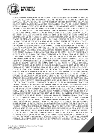 Secretaria Municipal de Finanças
Av. do Cerrado, nº 999 Bl. E – Park Lozandes, Paço Municipal
Goiânia – GO - CEP 74.884-092
Fone: (62) 3524-3015
 
EGIDIO OTMAR AMES; CDA VL R$ 222,59 C/ ELBER JOSE DA SILVA; CDA VL R$ 63,82
C/ ELBIO PACHECO DE SANTANA; CDA VL R$ 592,71 C/ ELBIO PACHECO DE
SANTANA; CDA VL R$ 127,63 C/ ELDYR BEZERRA GUEDES TOCANTINS; CDA VL R$
208,51 C/ ELENI CARLOS DE ALMEIDA DOS SANTOS; CDA VL R$ 150,08 C/ ELENICE
REGINA S. CAVALCANTI; CDA VL R$ 609,94 C/ ELEUSA BATISTA MIGUEL; CDA VL R$
140,64 C/ ELEUZA FERRAZ EVANGELISTA; CDA VL R$ 487,58 C/ ELIANE DOS SANTOS;
CDA VL R$ 666,10 C/ ELIANE FERNANDES TERRA CAMARGO; CDA VL R$ 1.022,23 C/
ELIAS ALVES DOS SANTOS; CDA VL R$ 1.010,46 C/ ELIAS CALIXTO CARRIJO; CDA VL
R$ 1.701,84 C/ ELIAS ENACIO DE MORAES; CDA VL R$ 490,39 C/ ELIAS INACIO DE
MORAES; CDA VL R$ 594,98 C/ ELIAS INACIO DE MORAES; CDA VL R$ 490,39 C/ ELIAS
INACIO DE MORAES; CDA VL R$ 208,51 C/ ELIAS LEONCIO DE PAULA; CDA VL R$
136,63 C/ ELIENE ALVES VIEIRA; CDA VL R$ 293,78 C/ ELIETE ALVES BELA; CDA VL
R$ 293,99 C/ ELIETE MENDES NUNES; CDA VL R$ 144,33 C/ ELIEZER RODRIGUES DA
SILVA; CDA VL R$ 1.059,22 C/ ELINE CARDOSO GOMES BEZERRA; CDA VL R$ 498,43 C/
ELISENE CARVALHO DOS SANTOS; CDA VL R$ 136,01 C/ ELISIOMAR PONTES
ROMAO; CDA VL R$ 171,62 C/ ELVIS AUGUSTO RIBEIRO PINTO; CDA VL R$ 293,78 C/
ELZA MARIA CARVALHO DE A SANTOS; CDA VL R$ 1.075,31 C/ ELZA NOGUEIRA E
OUTROS; CDA VL R$ 648,75 C/ ELZA VALDOMIRA DA SILVA; CDA VL R$ 390,21 C/
ELZENILDA APARECIDA VIANA; CDA VL R$ 390,65 C/ EMERSON ALVES DE
CARVALHO; CDA VL R$ 417,23 C/ EMILIA NICASIA DE MELO FERREIRA; CDA VL R$
3.272,48 C/ EMPREENDIMENTOS AGRO-PECUARIOS VERISSIMO LTDA; CDA VL R$
255,28 C/ ENEAS CLOVES DE LIMA; CDA VL R$ 306,11 C/ ENEAS FONSECA
GONCALVES; CDA VL R$ 165,85 C/ ENIVAL BENTO TAVARES; CDA VL R$ 625,42 C/
ERISMAR DE FARIA SALGADO; CDA VL R$ 625,42 C/ ERISMAR DE FARIA SALGADO;
CDA VL R$ 2.063,87 C/ ERLON VALADARES ZAGO; CDA VL R$ 207,59 C/ ERMIVALDO
RIBEIRO ROCHA E ESPOSA; CDA VL R$ 630,18 C/ ESMERALDA DAS NEVES COSTA;
CDA VL R$ 12.019,65 C/ ESPOLIO BENJAMIN CANDREVA; CDA VL R$ 127,63 C/
ESPOLIO DE CLARIDINA GOMES PAIVA; CDA VL R$ 440,35 C/ ESPOLIO DE COIMBRA
BARBOSA DE AMORIM; CDA VL R$ 666,10 C/ ESTER FRANCISCO DE AZEVEDO; CDA
VL R$ 174,36 C/ ESTEVA OLIVEIRA GOMES; CDA VL R$ 241,58 C/ EULINA CRISTINA
CORTES; CDA VL R$ 208,51 C/ EUNICE DE ARAUJO DA SILVA MACHADO; CDA VL R$
2.809,69 C/ EURIPEDES BERNARDES PRIMO; CDA VL R$ 5.314,83 C/ EURIPEDES JUBE
MESQUITA JUNIOR; CDA VL R$ 2.811,10 C/ EURIPEDES JUBE MESQUITA JUNIOR; CDA
VL R$ 276,71 C/ EVA ABADIA DE ABREU; CDA VL R$ 127,63 C/ EVA CANDIDA DA
COSTA; CDA VL R$ 204,18 C/ EVA DE JESUS PEREIRA ATAIDE; CDA VL R$ 666,10 C/
EVERALDO PEREIRA DOS SANTOS; CDA VL R$ 144,54 C/ EYLLEN KARSON TONHA
DOS SANTOS; CDA VL R$ 403,81 C/ FABIANA ROSA DE OLIVEIRA SILVA; CDA VL R$
107,21 C/ FABIANO TITO LIVIO CAMARA; CDA VL R$ 165,85 C/ FABIO ARAUJO
MENDONCA; CDA VL R$ 550,83 C/ FABIO FERREIRA MORGADO; CDA VL R$ 294,62 C/
FABIO PEREIRA DE OLIVEIRA; CDA VL R$ 360,01 C/ FABRICIO FELIPE GINANE
BEZERRA; CDA VL R$ 260,69 C/ FELIPE RODRIGUES DE GODOY E OUTRO; CDA VL R$
170,04 C/ FERNANDA RODRIGUES PEREIRA; CDA VL R$ 293,99 C/ FERNANDO JOSE D
AGUIAR; CDA VL R$ 346,56 C/ FERNANDO LUIS MARQUES E OUTRA; CDA VL R$
293,99 C/ FERNANDO RESPLANDES; CDA VL R$ 144,54 C/ FLAVIA GALVAO LEMES;
CDA VL R$ 492,21 C/ FLAVIO FERREIRA DE SA; CDA VL R$ 136,01 C/ FLAVIO JUNIOR
MARTINS NOLETO; CDA VL R$ 1.067,85 C/ FRANCINEIDE BEZERRA DA CONCEICAO;
CDA VL R$ 399,18 C/ FRANCISCA BORGES LUIZ; CDA VL R$ 538,26 C/ FRANCISCO
FERREIRA DA SILVA; CDA VL R$ 831,91 C/ FRANCISCO GALDINO DA SILVA; CDA VL
DOM Eletrônico Edição Nº 6094, de 03 de junho de 2015. Página 92 de 250
Prefeitura de Goiânia/ Secretaria Municipal da Casa Civil Assinado Digitalmente: www.goiania.go.gov.br
 