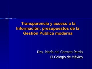   Transparencia y acceso a la Información: presupuestos de la Gestión Pública moderna Dra. María del Carmen Pardo El Colegio de México 