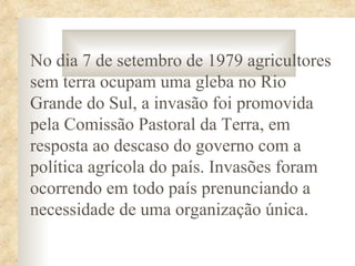 No dia 7 de setembro de 1979 agricultores
sem terra ocupam uma gleba no Rio
Grande do Sul, a invasão foi promovida
pela Comissão Pastoral da Terra, em
resposta ao descaso do governo com a
política agrícola do país. Invasões foram
ocorrendo em todo país prenunciando a
necessidade de uma organização única.
 