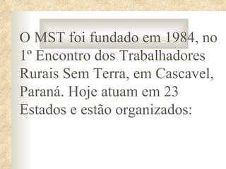O MST foi fundado em 1984, no
1º Encontro dos Trabalhadores
Rurais Sem Terra, em Cascavel,
Paraná. Hoje atuam em 23
Estados e estão organizados:
 