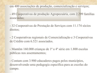 em 400 associações de produção, comercialização e serviços;

- 49 Cooperativas de produção Agropecuária, com 2.299 famílias
associadas;

- 32 Cooperativas de Prestação de Serviços com 11.174 sócios
diretos;

- 2 Cooperativas regionais de Comercialização e 3 Cooperativas
de Crédito com 6.521 associados.

- Mantêm 160.000 crianças de 1ª a 4ª série em 1.800 escolas
públicas nos assentamentos;

- Contam com 3.900 educadores pagos pelos municípios,
desenvolvendo uma pedagogia específica para as escolas do
campo.
 
