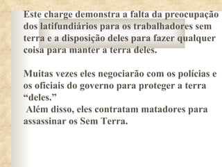 Este charge demonstra a falta da preocupação
dos latifundiários para os trabalhadores sem
terra e a disposição deles para fazer qualquer
coisa para manter a terra deles.

Muitas vezes eles negociarão com os polícias e
os oficiais do governo para proteger a terra
“deles.”
 Além disso, eles contratam matadores para
assassinar os Sem Terra.
 