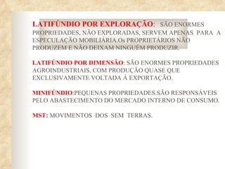 LATIFÚNDIO POR EXPLORAÇÃO: SÃO ENORMES
PROPRIEDADES, NÃO EXPLORADAS, SERVEM APENAS PARA A
ESPECULAÇÃO MOBILIÁRIA.Os PROPRIETÁRIOS NÃO
PRODUZEM E NÃO DEIXAM NINGUÉM PRODUZIR.

LATIFÚNDIO POR DIMENSÃO: SÃO ENORMES PROPRIEDADES
AGROINDUSTRIAIS, COM PRODUÇÃO QUASE QUE
EXCLUSIVAMENTE VOLTADA Á EXPORTAÇÃO.

MINIFÚNDIO:PEQUENAS PROPRIEDADES.SÃO RESPONSÁVEIS
PELO ABASTECIMENTO DO MERCADO INTERNO DE CONSUMO.

MST: MOVIMENTOS DOS SEM TERRAS.
 