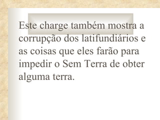 Este charge também mostra a
corrupção dos latifundiários e
as coisas que eles farão para
impedir o Sem Terra de obter
alguma terra.
 