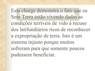 Esta charge demonstra o fato que os
Sem Terra estão vivendo dadas as
condições terríveis de vido à recuso
dos latifundiários ricos de reconhecer
a expropriação de terra. Isto é um
sistema injusto porque muitos
sofreram para que somente poucos
pudessem beneficiar.
 