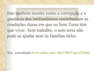 Isto também mostra como a corrupção e a
ganância dos latifundiários contribuiram as
condições duras em que os Sem Terra têm
que viver. Sem trabalho, o sem terra não
pode se ajudar nem às famílias deles.


Site consultado:www.duke.edu/~lla3/MST/port3.html
 