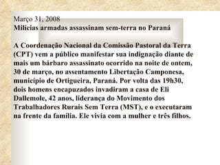 Março 31, 2008
Milícias armadas assassinam sem-terra no Paraná

A Coordenação Nacional da Comissão Pastoral da Terra
(CPT) vem a público manifestar sua indignação diante de
mais um bárbaro assassinato ocorrido na noite de ontem,
30 de março, no assentamento Libertação Camponesa,
município de Ortigueira, Paraná. Por volta das 19h30,
dois homens encapuzados invadiram a casa de Eli
Dallemole, 42 anos, liderança do Movimento dos
Trabalhadores Rurais Sem Terra (MST), e o executaram
na frente da família. Ele vivia com a mulher e três filhos.
 
