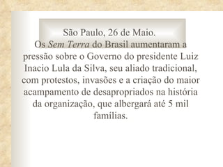 São Paulo, 26 de Maio.
   Os Sem Terra do Brasil aumentaram a
pressão sobre o Governo do presidente Luiz
 Inacio Lula da Silva, seu aliado tradicional,
com protestos, invasões e a criação do maior
acampamento de desapropriados na história
   da organização, que albergará até 5 mil
                  famílias.
 