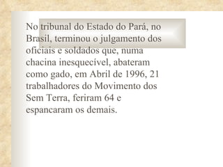 No tribunal do Estado do Pará, no
Brasil, terminou o julgamento dos
oficiais e soldados que, numa
chacina inesquecível, abateram
como gado, em Abril de 1996, 21
trabalhadores do Movimento dos
Sem Terra, feriram 64 e
espancaram os demais.
 