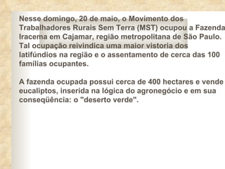 Nesse domingo, 20 de maio, o Movimento dos
Trabalhadores Rurais Sem Terra (MST) ocupou a Fazenda
Iracema em Cajamar, região metropolitana de São Paulo.
Tal ocupação reivindica uma maior vistoria dos
latifúndios na região e o assentamento de cerca das 100
famílias ocupantes.

A fazenda ocupada possui cerca de 400 hectares e vende
eucaliptos, inserida na lógica do agronegócio e em sua
conseqüência: o "deserto verde".
 