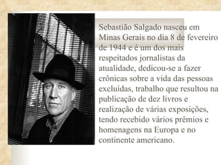 Sebastião Salgado nasceu em
Minas Gerais no dia 8 de fevereiro
de 1944 e é um dos mais
respeitados jornalistas da
atualidade, dedicou-se a fazer
crônicas sobre a vida das pessoas
excluídas, trabalho que resultou na
publicação de dez livros e
realização de várias exposições,
tendo recebido vários prêmios e
homenagens na Europa e no
continente americano.
 