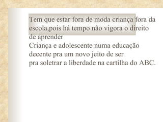 Tem que estar fora de moda criança fora da
escola,pois há tempo não vigora o direito
de aprender
Criança e adolescente numa educação
decente pra um novo jeito de ser
pra soletrar a liberdade na cartilha do ABC.
 
