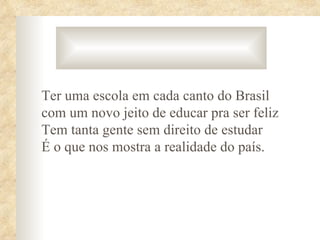 Ter uma escola em cada canto do Brasil
com um novo jeito de educar pra ser feliz
Tem tanta gente sem direito de estudar
É o que nos mostra a realidade do país.
 
