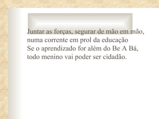 Juntar as forças, segurar de mão em mão,
numa corrente em prol da educação
Se o aprendizado for além do Be A Bá,
todo menino vai poder ser cidadão.
 