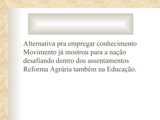 Alternativa pra empregar conhecimento
Movimento já mostrou para a nação
desafiando dentro dos assentamentos
Reforma Agrária também na Educação.
 