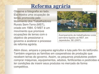 Parte integrante da obra Geografia homem & espaço, Editora Saraiva
              Reforma agrária
Observe a fotografia ao lado.
Ela mostra uma ocupação de
terras promovida pelo
Movimento dos Trabalhadores
Rurais Sem-Terra (MST),
criado em 1984. O MST é um
movimento que promove
ocupações de terras com o           Acampamento de trabalhadores rurais
objetivo de pressionar o            sem-terra ligados ao MST, em
governo a acelerar o processo       Japaratuba, SE (2007).
de reforma agrária.

Além disso, ampara o pequeno agricultor e luta pelo fim do latifúndio.
Também organiza as famílias em cooperativas de produção que
recebem terras do governo. Assim, os pequenos produtores podem
comprar máquinas, equipamentos, adubos, fertilizantes e pesticidas e
ter condições de inserir seus produtos no mercado de forma
competitiva.
 