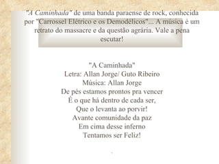 "A Caminhada" de uma banda paraense de rock, conhecida
por "Carrossel Elétrico e os Demodélicos"... A música é um
   retrato do massacre e da questão agrária. Vale a pena
                           escutar!


                     "A Caminhada"
             Letra: Allan Jorge/ Guto Ribeiro
                   Música: Allan Jorge
            De pés estamos prontos pra vencer
              É o que há dentro de cada ser,
                 Que o levanta ao porvir!
               Avante comunidade da paz
                  Em cima desse inferno
                    Tentamos ser Feliz!

                            .
 