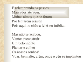 E relembrando os passos
Marcados até aqui:
Muitas almas que se foram
Por tentarem resistir
Pois aqui no chão a lei é ser infeliz...

Mas não se acabou,
Vamos reconstruir
Um belo monte
Plantar e colher
Os nossos sonhos! ...
Voar, bem alto, além, onde o céu se implantou
 