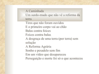 A Caminhada
Um surdo-mudo que não vê a reforma da
terra
Tiros que não foram ouvidos
E o primeiro corpo vai ao chão
Balas contra foices
Foices contra balas
A desgraça de uma terra (por terra) sem
solução
A Reforma Agrária
Sonho e pesadelo sem fim
Em um vídeo que desapareceu
Perseguição e morte foi só o que aconteceu
 
