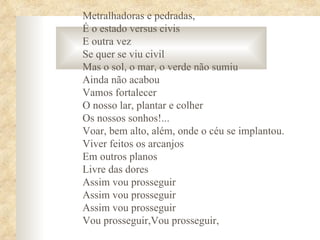Metralhadoras e pedradas,
É o estado versus civis
E outra vez
Se quer se viu civil
Mas o sol, o mar, o verde não sumiu
Ainda não acabou
Vamos fortalecer
O nosso lar, plantar e colher
Os nossos sonhos!...
Voar, bem alto, além, onde o céu se implantou.
Viver feitos os arcanjos
Em outros planos
Livre das dores
Assim vou prosseguir
Assim vou prosseguir
Assim vou prosseguir
Vou prosseguir,Vou prosseguir,
 