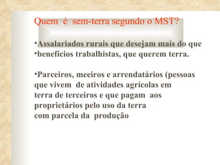 Quem é sem-terra segundo o MST?

•Assalariados rurais que desejam mais do que
•benefícios trabalhistas, que querem terra.

•Parceiros, meeiros e arrendatários (pessoas
que vivem de atividades agrícolas em
terra de terceiros e que pagam aos
proprietários pelo uso da terra
com parcela da produção
 