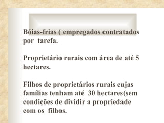 Bóias-frias ( empregados contratados
por tarefa.

Proprietário rurais com área de até 5
hectares.

Filhos de proprietários rurais cujas
famílias tenham até 30 hectares(sem
condições de dividir a propriedade
com os filhos.
 
