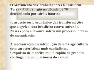 O Movimento dos Trabalhadores Rurais Sem
Terra - MST, surgiu na década de 70
determinada por vários fatores:

•o aspecto sócio econômico das transformações
que a agricultura brasileira estava sofrendo.
Nessa época a lavoura sofreu um processo intenso
de mecanização.

A mecanização e a introdução de uma agricultura
com características mais capitalistas,
• expulsão de maneira muito rápida de grandes
contingentes populacionais do campo.
 