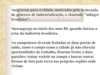 •migraram para a cidade, motivados pela aceleração
do processo de industrialização, o chamado "milagre
brasileiro",

•desemprego no início dos anos 80, quando iniciou a
crise da indústria brasileira.

•os camponeses tiveram fechadas as duas portas de
saída, tanto o campo como a cidade já não oferecia
oportunidades de trabalho, ficaram frente a duas
questões: tentar resistir no campo e buscar outras
formas de luta pela terra nas próprias regiões onde
viviam.
 