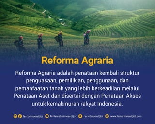 Reforma Agraria adalah penataan kembali struktur
penguasaan, pemilikian, penggunaan, dan
pemanfaatan tanah yang lebih berkeadilan melalui
Penataan Aset dan disertai dengan Penataan Akses
untuk kemakmuran rakyat Indonesia.
Rerielestarimoerdijatlestarimoerdijat rerieLmoerdijat www.lestarimoerdijat.com
Reforma Agraria
 