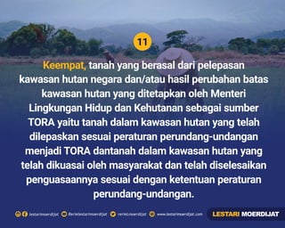 11
Rerielestarimoerdijatlestarimoerdijat rerieLmoerdijat www.lestarimoerdijat.com
Keempat, tanah yang berasal dari pelepasan
kawasan hutan negara dan/atau hasil perubahan batas
kawasan hutan yang ditetapkan oleh Menteri
Lingkungan Hidup dan Kehutanan sebagai sumber
TORA yaitu tanah dalam kawasan hutan yang telah
dilepaskan sesuai peraturan perundang-undangan
menjadi TORA dantanah dalam kawasan hutan yang
telah dikuasai oleh masyarakat dan telah diselesaikan
penguasaannya sesuai dengan ketentuan peraturan
perundang-undangan.
LESTARI MOERDIJAT
 
