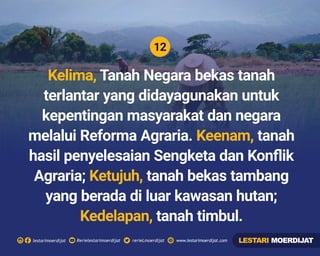 12
Rerielestarimoerdijatlestarimoerdijat rerieLmoerdijat www.lestarimoerdijat.com
Kelima, Tanah Negara bekas tanah
terlantar yang didayagunakan untuk
kepentingan masyarakat dan negara
melalui Reforma Agraria. tanahKeenam,
hasil penyelesaian Sengketa dan Konﬂik
Agraria; tanah bekas tambangKetujuh,
yang berada di luar kawasan hutan;
Kedelapan, tanah timbul.
LESTARI MOERDIJAT
 
