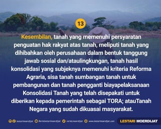 13
Rerielestarimoerdijatlestarimoerdijat rerieLmoerdijat www.lestarimoerdijat.com
Kesembilan, tanah yang memenuhi persyaratan
penguatan hak rakyat atas tanah, meliputi tanah yang
dihibahkan oleh perusahaan dalam bentuk tanggung
jawab sosial dan/ataulingkungan, tanah hasil
konsolidasi yang subjeknya memenuhi kriteria Reforma
Agraria, sisa tanah sumbangan tanah untuk
pembangunan dan tanah pengganti biayapelaksanaan
Konsolidasi Tanah yang telah disepakati untuk
diberikan kepada pemerintah sebagai TORA; atauTanah
Negara yang sudah dikuasai masyarakat.
LESTARI MOERDIJAT
 
