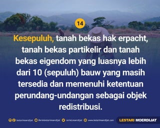 14
Rerielestarimoerdijatlestarimoerdijat rerieLmoerdijat www.lestarimoerdijat.com
Kesepuluh, tanah bekas hak erpacht,
tanah bekas partikelir dan tanah
bekas eigendom yang luasnya lebih
dari 10 (sepuluh) bauw yang masih
tersedia dan memenuhi ketentuan
perundang-undangan sebagai objek
redistribusi.
LESTARI MOERDIJAT
 