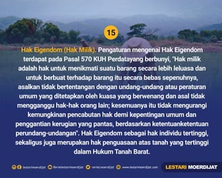 15
Rerielestarimoerdijatlestarimoerdijat rerieLmoerdijat www.lestarimoerdijat.com
Hak Eigendom (Hak Milik). Pengaturan mengenai Hak Eigendom
terdapat pada Pasal 570 KUH Perdatayang berbunyi, "Hak milik
adalah hak untuk menikmati suatu barang secara lebih leluasa dan
untuk berbuat terhadap barang itu secara bebas sepenuhnya,
asalkan tidak bertentangan dengan undang-undang atau peraturan
umum yang ditetapkan oleh kuasa yang berwenang dan asal tidak
mengganggu hak-hak orang lain; kesemuanya itu tidak mengurangi
kemungkinan pencabutan hak demi kepentingan umum dan
penggantian kerugian yang pantas, berdasarkan ketentuanketentuan
perundang-undangan". Hak Eigendom sebagai hak individu tertinggi,
sekaligus juga merupakan hak penguasaan atas tanah yang tertinggi
dalam Hukum Tanah Barat.
LESTARI MOERDIJAT
 