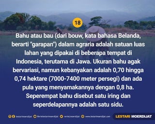 18
Rerielestarimoerdijatlestarimoerdijat rerieLmoerdijat www.lestarimoerdijat.com
Bahu atau bau (dari bouw, kata bahasa Belanda,
berarti "garapan") dalam agraria adalah satuan luas
lahan yang dipakai di beberapa tempat di
Indonesia, terutama di Jawa. Ukuran bahu agak
bervariasi, namun kebanyakan adalah 0,70 hingga
0,74 hektare (7000-7400 meter persegi) dan ada
pula yang menyamakannya dengan 0,8 ha.
Seperempat bahu disebut satu iring dan
seperdelapannya adalah satu sidu.
LESTARI MOERDIJAT
 