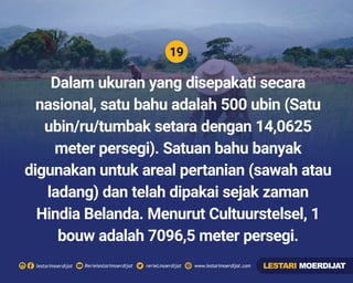 19
Rerielestarimoerdijatlestarimoerdijat rerieLmoerdijat www.lestarimoerdijat.com
Dalam ukuran yang disepakati secara
nasional, satu bahu adalah 500 ubin (Satu
ubin/ru/tumbak setara dengan 14,0625
meter persegi). Satuan bahu banyak
digunakan untuk areal pertanian (sawah atau
ladang) dan telah dipakai sejak zaman
Hindia Belanda. Menurut Cultuurstelsel, 1
bouw adalah 7096,5 meter persegi.
LESTARI MOERDIJAT
 