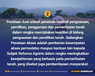 2
Rerielestarimoerdijatlestarimoerdijat rerieLmoerdijat www.lestarimoerdijat.com
Penataan Aset adalah penataan kembali penguasaan,
pemilikan, penggunaan dan pemanfaatan tanah
dalam rangka menciptakan keadilan di bidang
penguasaan dan pemilikan tanah. Sedangkan
Penataan Akses adalah pemberian kesempatan
akses permodalan maupun bantuan lain kepada
Subjek Reforma Agraria dalam rangka meningkatkan
kesejahteraan yang berbasis pada pemanfaatan
tanah, yang disebut juga pemberdayaan masyarakat.
LESTARI MOERDIJAT
 