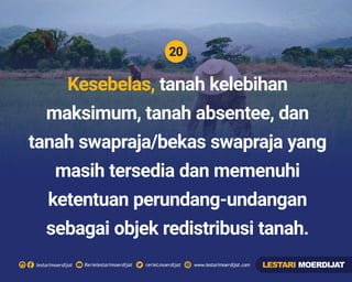 20
Rerielestarimoerdijatlestarimoerdijat rerieLmoerdijat www.lestarimoerdijat.com
Kesebelas, tanah kelebihan
maksimum, tanah absentee, dan
tanah swapraja/bekas swapraja yang
masih tersedia dan memenuhi
ketentuan perundang-undangan
sebagai objek redistribusi tanah.
LESTARI MOERDIJAT
 