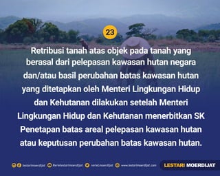 23
Rerielestarimoerdijatlestarimoerdijat rerieLmoerdijat www.lestarimoerdijat.com
Retribusi tanah atas objek pada tanah yang
berasal dari pelepasan kawasan hutan negara
dan/atau basil perubahan batas kawasan hutan
yang ditetapkan oleh Menteri Lingkungan Hidup
dan Kehutanan dilakukan setelah Menteri
Lingkungan Hidup dan Kehutanan menerbitkan SK
Penetapan batas areal pelepasan kawasan hutan
atau keputusan perubahan batas kawasan hutan.
LESTARI MOERDIJAT
 