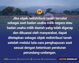24
Rerielestarimoerdijatlestarimoerdijat rerieLmoerdijat www.lestarimoerdijat.com
Jika objek redistribusi tanah tercatat
sebagai aset badan usaha milik negara atau
badan usaha milik daerah yang telah digarap
dan dikuasai oleh masyarakat, dapat
ditetapkan sebagai objek redistribusi tanah
setelah melalui tata cara penghapusan aset
sesuai dengan ketentuan peraturan
perundang-undangan.
LESTARI MOERDIJAT
 