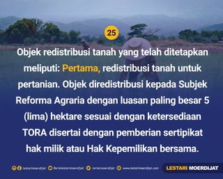 25
Rerielestarimoerdijatlestarimoerdijat rerieLmoerdijat www.lestarimoerdijat.com
Objek redistribusi tanah yang telah ditetapkan
meliputi: redistribusi tanah untukPertama,
pertanian. Objek diredistribusi kepada Subjek
Reforma Agraria dengan luasan paling besar 5
(lima) hektare sesuai dengan ketersediaan
TORA disertai dengan pemberian sertipikat
hak milik atau Hak Kepemilikan bersama.
LESTARI MOERDIJAT
 