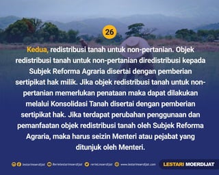 26
Rerielestarimoerdijatlestarimoerdijat rerieLmoerdijat www.lestarimoerdijat.com
Kedua, redistribusi tanah untuk non-pertanian. Objek
redistribusi tanah untuk non-pertanian diredistribusi kepada
Subjek Reforma Agraria disertai dengan pemberian
sertipikat hak milik. Jika objek redistribusi tanah untuk non-
pertanian memerlukan penataan maka dapat dilakukan
melalui Konsolidasi Tanah disertai dengan pemberian
sertipikat hak. Jika terdapat perubahan penggunaan dan
pemanfaatan objek redistribusi tanah oleh Subjek Reforma
Agraria, maka harus seizin Menteri atau pejabat yang
ditunjuk oleh Menteri.
LESTARI MOERDIJAT
 