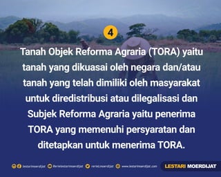 4
Rerielestarimoerdijatlestarimoerdijat rerieLmoerdijat www.lestarimoerdijat.com
Tanah Objek Reforma Agraria (TORA) yaitu
tanah yang dikuasai oleh negara dan/atau
tanah yang telah dimiliki oleh masyarakat
untuk diredistribusi atau dilegalisasi dan
Subjek Reforma Agraria yaitu penerima
TORA yang memenuhi persyaratan dan
ditetapkan untuk menerima TORA.
LESTARI MOERDIJAT
 