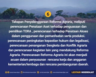 6
Rerielestarimoerdijatlestarimoerdijat rerieLmoerdijat www.lestarimoerdijat.com
Tahapan Penyelenggaraan Reforma Agraria, meliputi
perencanaan Penataan Aset terhadap penguasaan dan
pemilikan TORA , perencanaan terhadap Penataan Akses
dalam penggunaan dan pemanfaatan serta produksi.
perencanaan peningkatan kepastian hukum dan legalisasi,
perencanaan penanganan Sengketa dan Konﬂik Agraria
dan perencanaan kegiatan lain yang mendukung Reforma
Agraria. Perencanaan Reforma Agraria ini akan menjadi
acuan dalam penyusunan rencana kerja dan anggaran
kementerian/lembaga dan rencana pembangunan daerah.
LESTARI MOERDIJAT
 