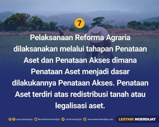 7
Rerielestarimoerdijatlestarimoerdijat rerieLmoerdijat www.lestarimoerdijat.com
Pelaksanaan Reforma Agraria
dilaksanakan melalui tahapan Penataan
Aset dan Penataan Akses dimana
Penataan Aset menjadi dasar
dilakukannya Penataan Akses. Penataan
Aset terdiri atas redistribusi tanah atau
legalisasi aset.
LESTARI MOERDIJAT
 