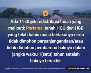 8
Rerielestarimoerdijatlestarimoerdijat rerieLmoerdijat www.lestarimoerdijat.com
Ada 11 Objek redistribusi tanah yang
meliputi: tanah HGU dan HGBPertama,
yang telah habis masa berlakunya serta
tidak dimohon perpanjangandaan/atau
tidak dimohon pembaruan haknya dalam
jangka waktu 1(satu) tahun setelah
haknya berakhir.
LESTARI MOERDIJAT
 